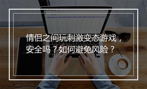 情侣之间玩刺激变态游戏，安全吗？如何避免风险？