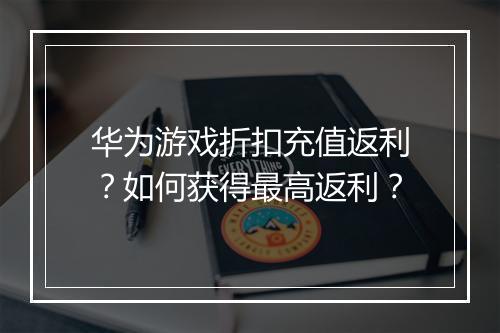 华为游戏折扣充值返利？如何获得最高返利？