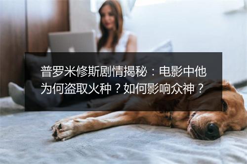 普罗米修斯剧情揭秘:电影中他为何盗取火种?如何影响众神?