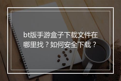 bt版手游盒子下载文件在哪里找？如何安全下载？