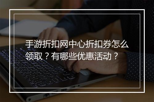 手游折扣网中心折扣券怎么领取？有哪些优惠活动？