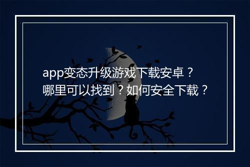 app变态升级游戏下载安卓?哪里可以找到?如何安全下载?