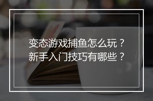 变态游戏捕鱼怎么玩?新手入门技巧有哪些?