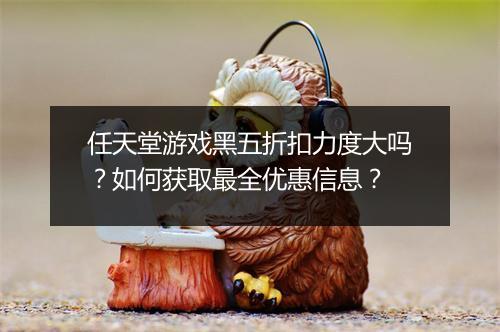 任天堂游戏黑五折扣力度大吗？如何获取最全优惠信息？