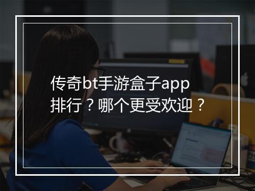 传奇bt手游盒子app排行？哪个更受欢迎？