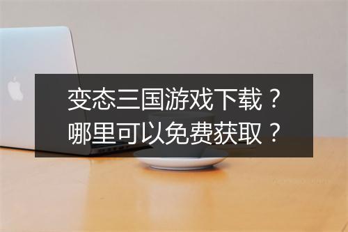 变态三国游戏下载?哪里可以免费获取?