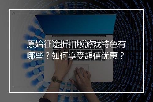 原始征途折扣版游戏特色有哪些？如何享受超值优惠？