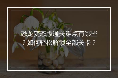 恐龙变态版通关难点有哪些？如何轻松解锁全部关卡？