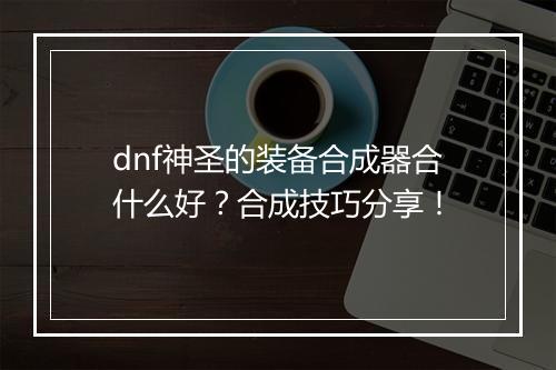 dnf神圣的装备合成器合什么好？合成技巧分享！