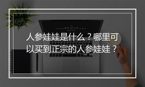 人参娃娃是什么?哪里可以买到正宗的人参娃娃?