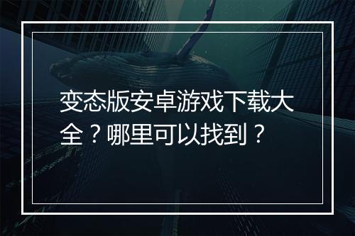 变态版安卓游戏下载大全？哪里可以找到？
