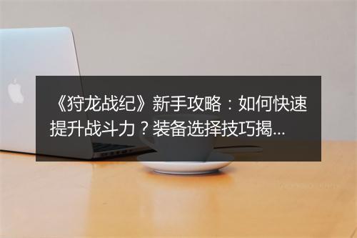 《狩龙战纪》新手攻略：如何快速提升战斗力？装备选择技巧揭秘？