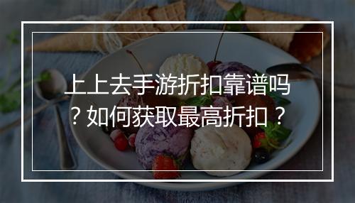 上上去手游折扣靠谱吗?如何获取最高折扣?