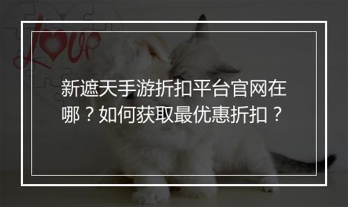 新遮天手游折扣平台官网在哪?如何获取最优惠折扣?