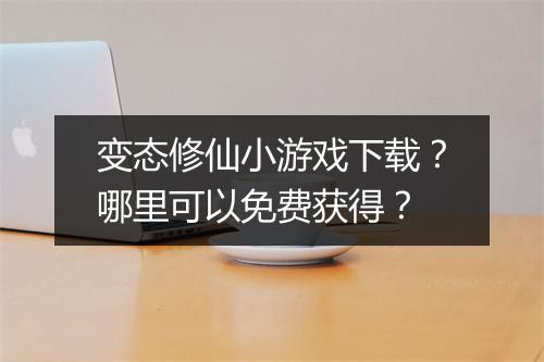 变态修仙小游戏下载？哪里可以免费获得？