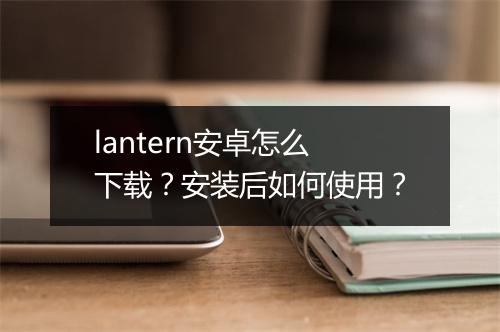 lantern安卓怎么下载？安装后如何使用？