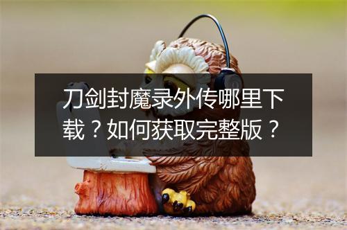 刀剑封魔录外传哪里下载?如何获取完整版?