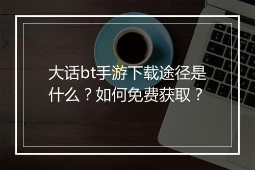 大话bt手游下载途径是什么?如何免费获取?
