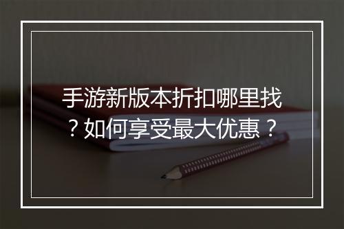 手游新版本折扣哪里找?如何享受最大优惠?