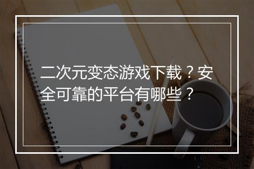 二次元变态游戏下载？安全可靠的平台有哪些？