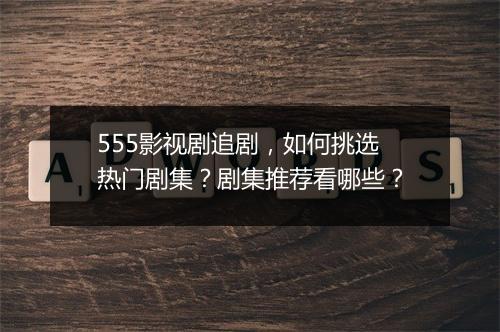 555影视剧追剧，如何挑选热门剧集？剧集推荐看哪些？