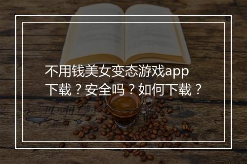 不用钱美女变态游戏app下载？安全吗？如何下载？