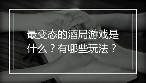 最变态的酒局游戏是什么？有哪些玩法？