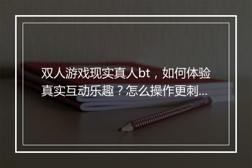 双人游戏现实真人bt，如何体验真实互动乐趣？怎么操作更刺激？