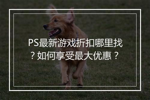 PS最新游戏折扣哪里找？如何享受最大优惠？