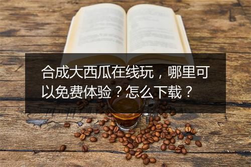 合成大西瓜在线玩，哪里可以免费体验？怎么下载？
