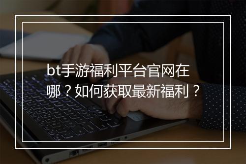 bt手游福利平台官网在哪？如何获取最新福利？