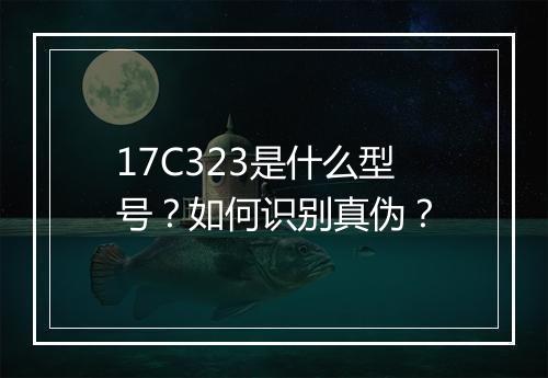 17C323是什么型号？如何识别真伪？