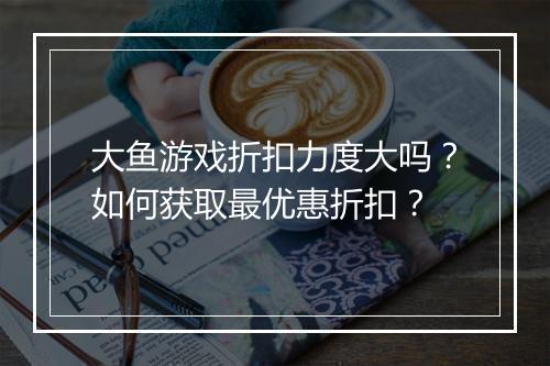大鱼游戏折扣力度大吗?如何获取最优惠折扣?
