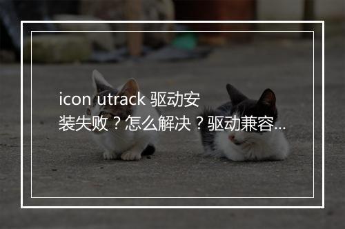 icon utrack 驱动安装失败?怎么解决?驱动兼容性如何?