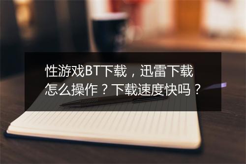 性游戏BT下载，迅雷下载怎么操作？下载速度快吗？