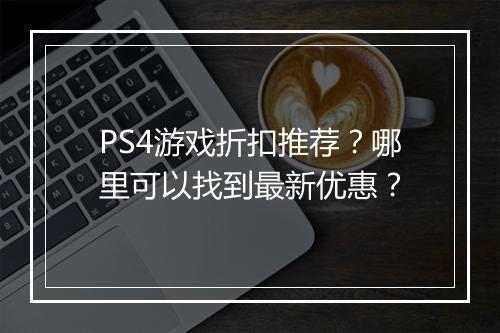 PS4游戏折扣推荐？哪里可以找到最新优惠？