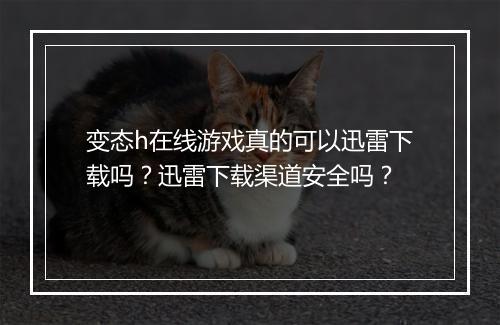 变态h在线游戏真的可以迅雷下载吗？迅雷下载渠道安全吗？