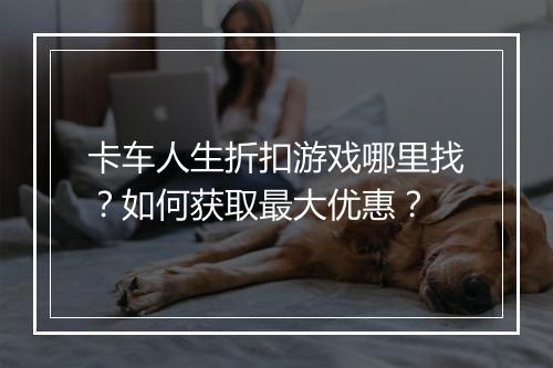 卡车人生折扣游戏哪里找？如何获取最大优惠？