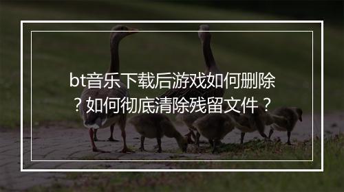 bt音乐下载后游戏如何删除？如何彻底清除残留文件？