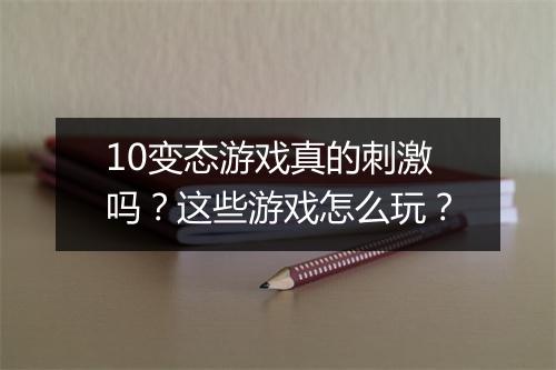 10变态游戏真的刺激吗?这些游戏怎么玩?