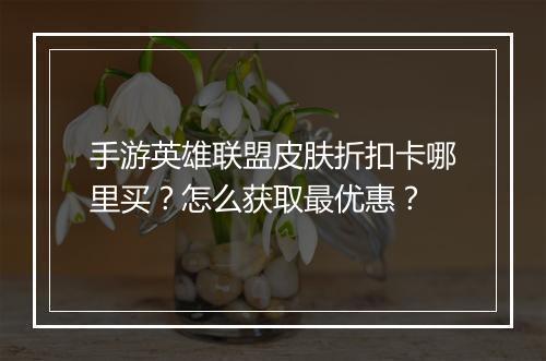手游英雄联盟皮肤折扣卡哪里买?怎么获取最优惠?