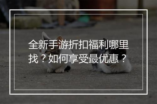 全新手游折扣福利哪里找?如何享受最优惠?