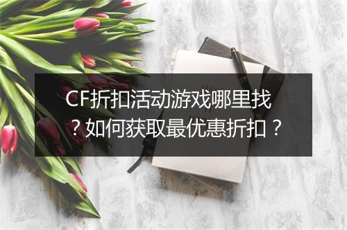 CF折扣活动游戏哪里找？如何获取最优惠折扣？