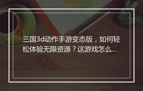 三国3d动作手游变态版，如何轻松体验无限资源？这游戏怎么玩？