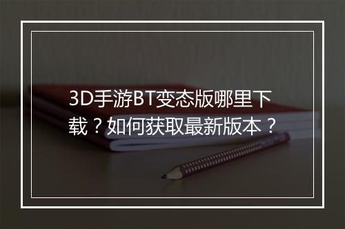 3D手游BT变态版哪里下载？如何获取最新版本？