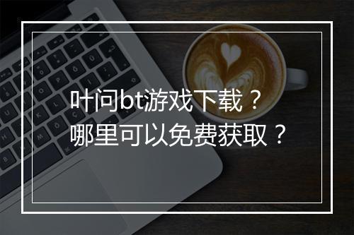叶问bt游戏下载？哪里可以免费获取？