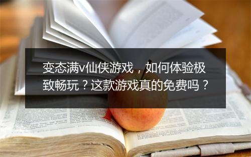 变态满v仙侠游戏,如何体验极致畅玩?这款游戏真的免费吗?