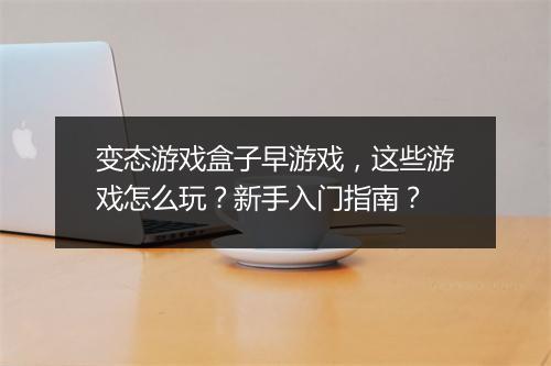 变态游戏盒子早游戏，这些游戏怎么玩？新手入门指南？