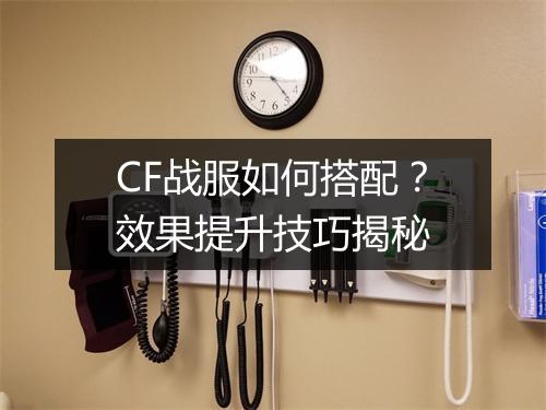 CF战服如何搭配？效果提升技巧揭秘