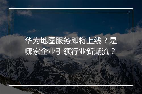 华为地图服务即将上线？是哪家企业引领行业新潮流？